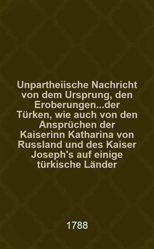 Unpartheiische Nachricht von dem Ursprung, den Eroberungen.....der Türken, wie auch von den Ansprüchen der Kaiserinn Katharina von Russland und des Kaiser Joseph's auf einige türkische Länder