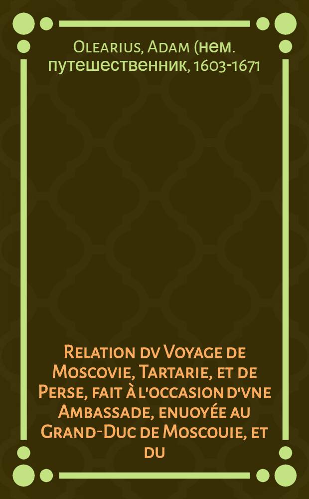 Relation dv Voyage de Moscovie, Tartarie, et de Perse, fait &agrave; l'occasion d'vne Ambassade, enuoy&eacute;e au Grand-Duc de Moscouie, et du (sic) Roy de Perse; Par le Duc de Holstein: Depuis l'An 1633. jusques en l'An 1639