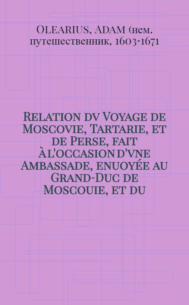 Relation dv Voyage de Moscovie, Tartarie, et de Perse, fait à l'occasion d'vne Ambassade, enuoyée au Grand-Duc de Moscouie, et du (sic) Roy de Perse; Par le Duc de Holstein: Depuis l'An 1633. jusques en l'An 1639