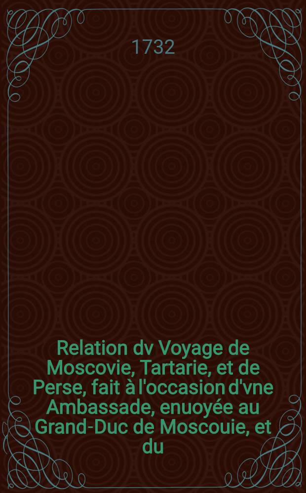 Relation dv Voyage de Moscovie, Tartarie, et de Perse, fait &agrave; l'occasion d'vne Ambassade, enuoy&eacute;e au Grand-Duc de Moscouie, et du (sic) Roy de Perse; Par le Duc de Holstein: Depuis l'An 1633. jusques en l'An 1639