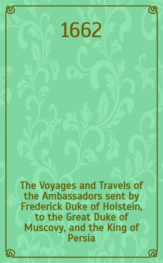 The Voyages and Travels of the Ambassadors sent by Frederick Duke of Holstein, to the Great Duke of Muscovy, and the King of Persia : Begun in the year M.DC.XXXIII. and finish'd in M.DC.XXXIX. : Containing a complet History of Muscovy, Tartary, Persia