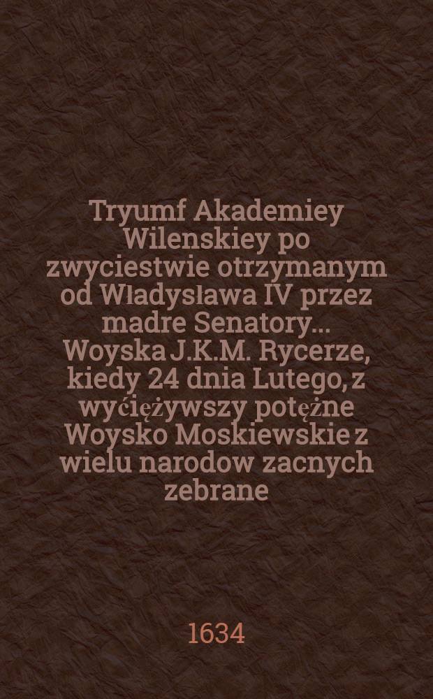 Tryumf Akademiey Wilenskiey po zwyciestwie otrzymanym od Władysława IV przez madre Senatory..... Woyska J.K.M. Rycerze, kiedy 24 dnia Lutego, z wyćiężywszy potężne Woysko Moskiewskie z wielu narodow zacnych zebrane, pod Smoleńskiem oboz nieprzyjaćielski z armatą wźięli : Kazanie wt&oacute;re