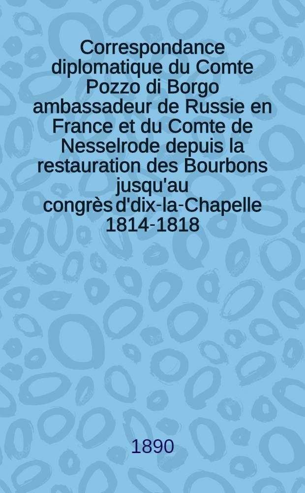 Correspondance diplomatique du Comte Pozzo di Borgo ambassadeur de Russie en France et du Comte de Nesselrode depuis la restauration des Bourbons jusqu'au congrès d'dix-la-Chapelle 1814-1818. T.1