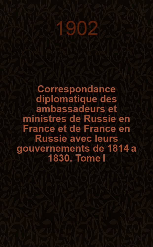 Correspondance diplomatique des ambassadeurs et ministres de Russie en France et de France en Russie avec leurs gouvernements de 1814 a 1830. Tome I