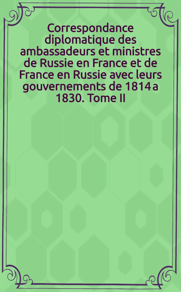 Correspondance diplomatique des ambassadeurs et ministres de Russie en France et de France en Russie avec leurs gouvernements de 1814 a 1830. Tome II
