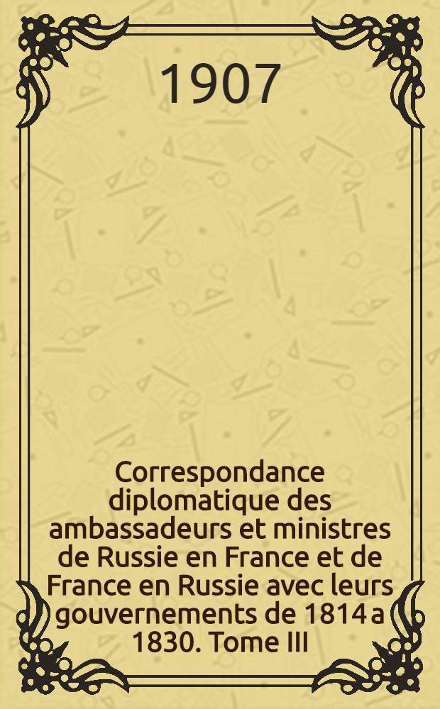 Correspondance diplomatique des ambassadeurs et ministres de Russie en France et de France en Russie avec leurs gouvernements de 1814 a 1830. Tome III