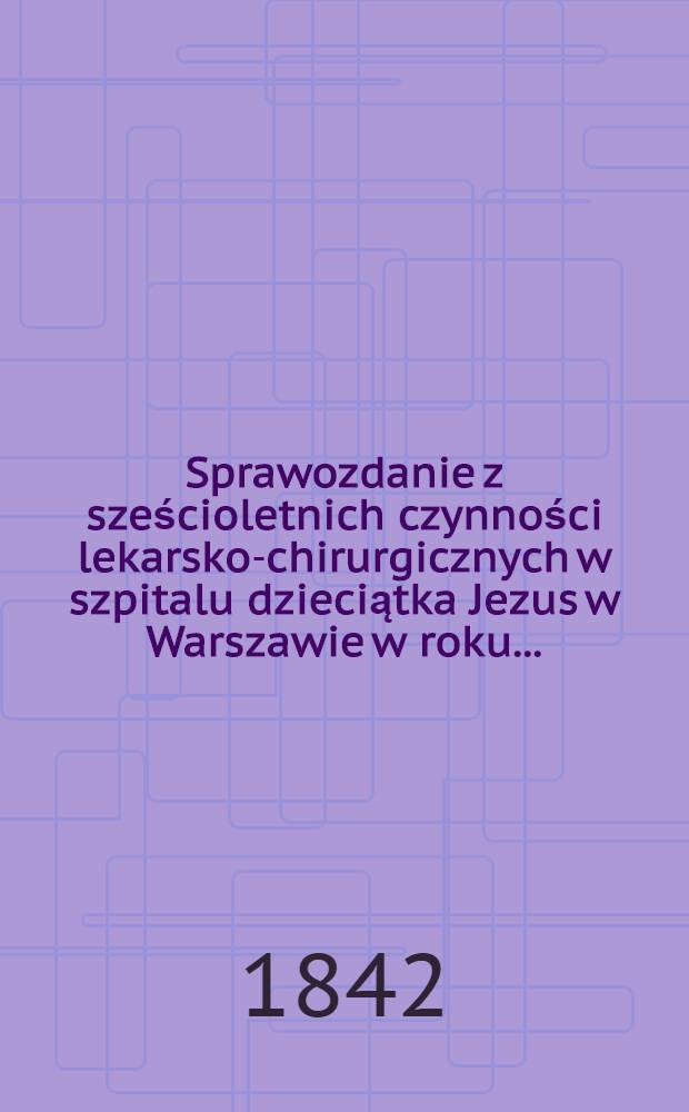 Sprawozdanie z sześcioletnich czynności lekarsko-chirurgicznych w szpitalu dzieciątka Jezus w Warszawie w roku ..