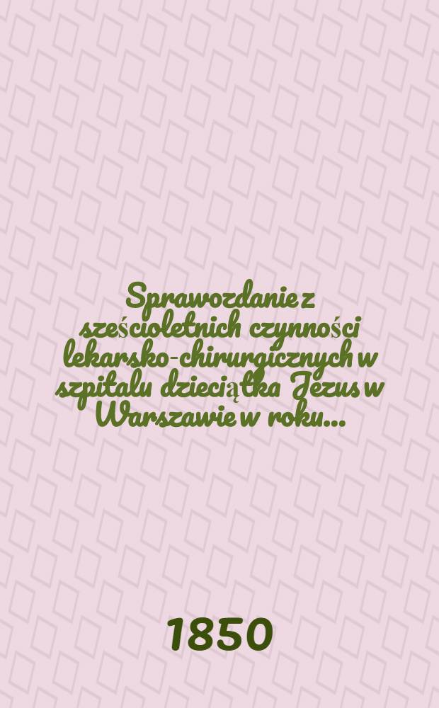Sprawozdanie z sześcioletnich czynności lekarsko-chirurgicznych w szpitalu dzieciątka Jezus w Warszawie w roku ..