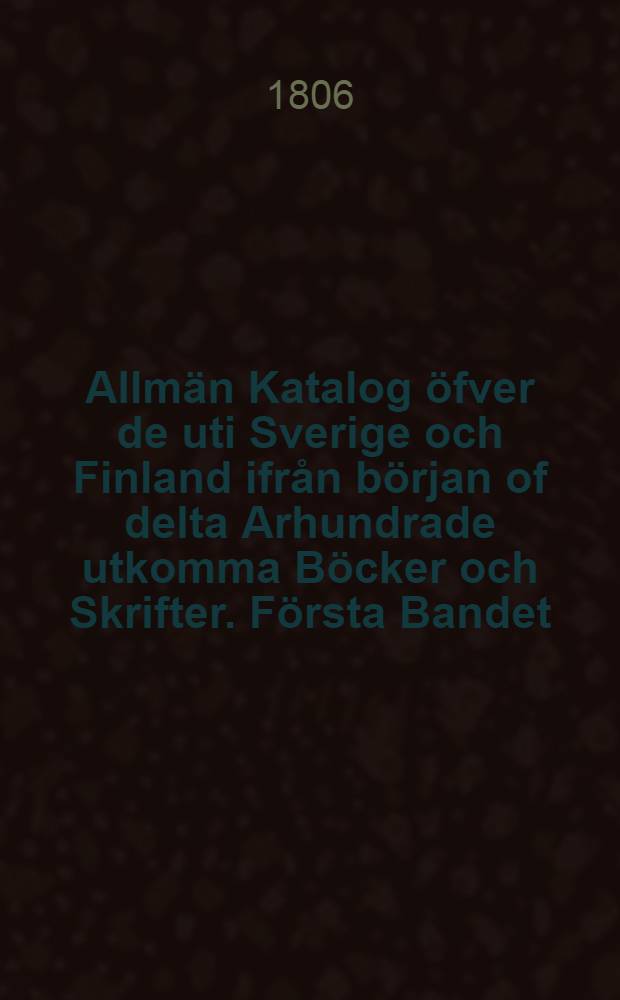 Allmän Katalog öfver de uti Sverige och Finland ifrån början of delta Arhundrade utkomma Böcker och Skrifter. Första Bandet : 1801-1805