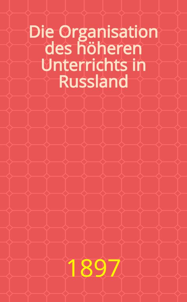 Die Organisation des höheren Unterrichts in Russland : Von einem Gymnasialdirektor und Lehrer im Innern des Reiches