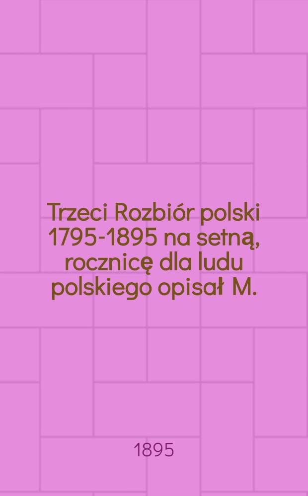 Trzeci Rozbiór polski 1795-1895 na setną, rocznicę dla ludu polskiego opisał M.