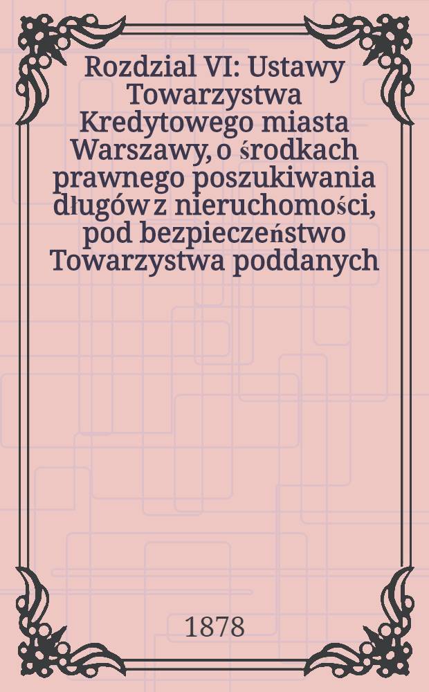 Rozdzial VI : Ustawy Towarzystwa Kredytowego miasta Warszawy, o środkach prawnego poszukiwania długów z nieruchomości, pod bezpieczeństwo Towarzystwa poddanych, -wraz ze zmianami, jakie Najwyżéj zatwierdzonym pod dniem 29 Marca 1878 r.protokółem Komitetu do Spraw Królestwa Polskiego postanowione zostały