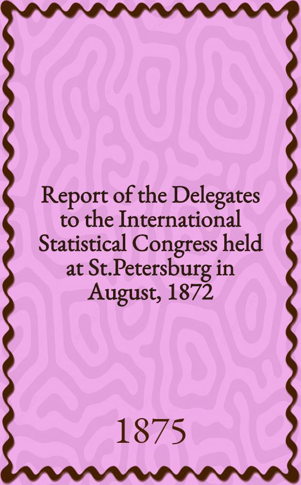 Report of the Delegates to the International Statistical Congress held at St.Petersburg in August, 1872