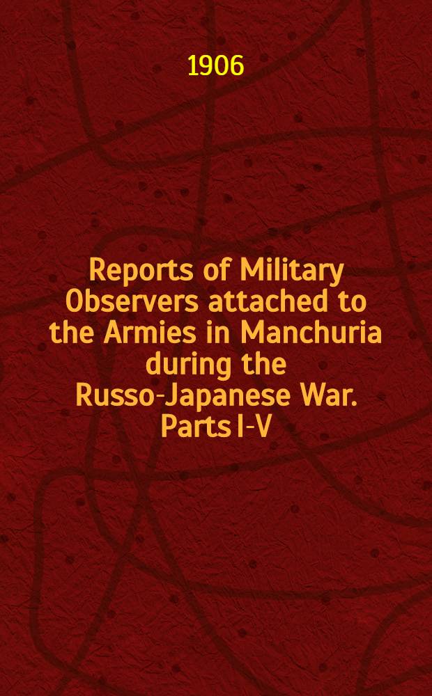 Reports of Military Observers attached to the Armies in Manchuria during the Russo-Japanese War. Parts I-V
