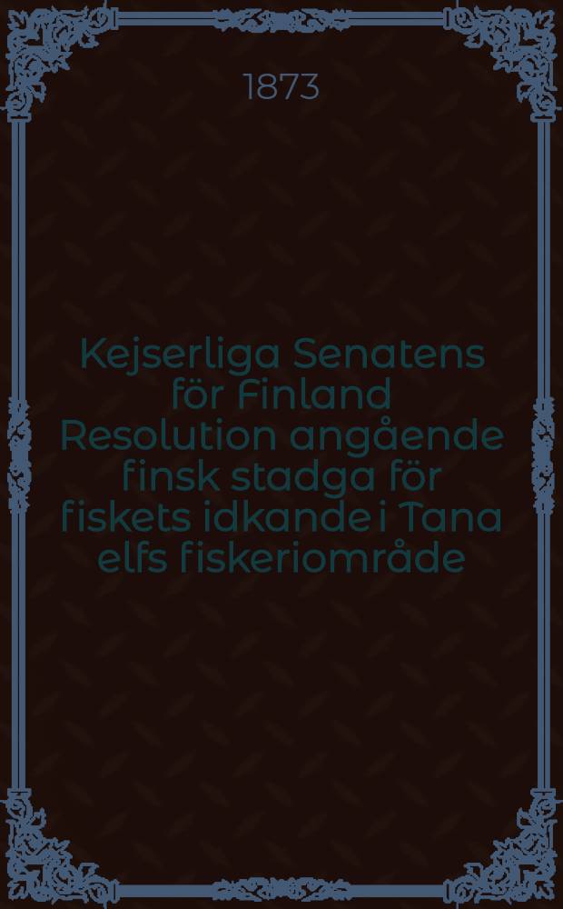 Kejserliga Senatens för Finland Resolution angående finsk stadga för fiskets idkande i Tana elfs fiskeriområde = Keisarillisen Suomen Senaatin Päätös suomalaisesta säännösta kalanpyyntiä warten Tenjoen kalastuspiirissä : Gifwen den 18 April 1873 : Annettu 18 p-na Nuhtikuuta 1873