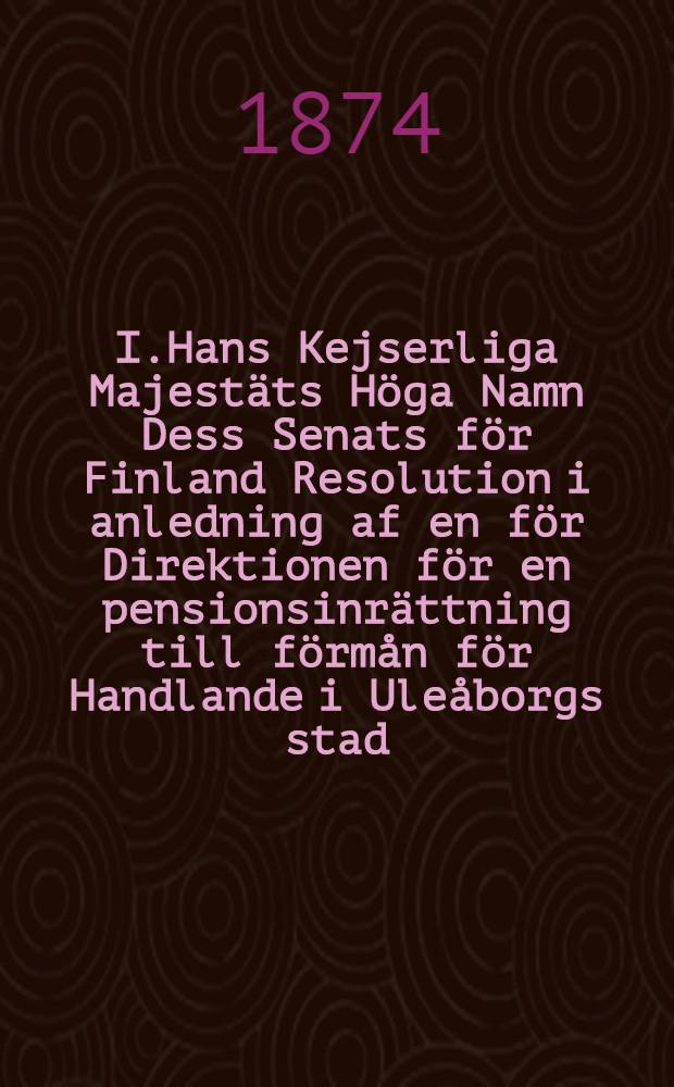 I.Hans Kejserliga Majestäts Höga Namn Dess Senats för Finland Resolution i anledning af en för Direktionen för en pensionsinrättning till förmån för Handlande i Uleåborgs stad, deras enkor och barn ingifven skrift...den19 April 1871