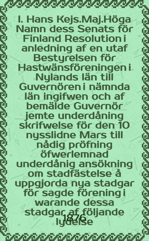 I. Hans Kejs.Maj.Höga Namn dess Senats för Finland Resolution i anledning af en utaf Bestyrelsen för Hastwänsföreningen i Nylands län till Guvernören i nämnda län ingifwen och af bemälde Guvernör jemte underdåning skrifwelse för den 10 nysslidne Mars till nådig pröfning öfwerlemnad underdånig ansökning om stadfästelse å uppgjorda nya stadgar för sagde förening i warande dessa stadgar af följande lydelse