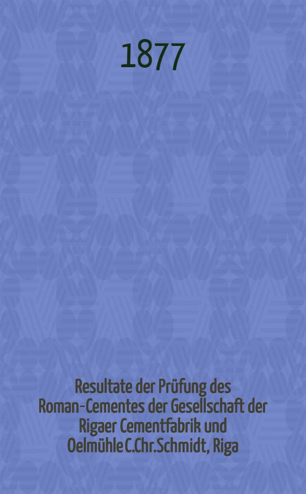 Resultate der Prüfung des Roman-Cementes der Gesellschaft der Rigaer Cementfabrik und Oelmühle C.Chr.Schmidt, Riga