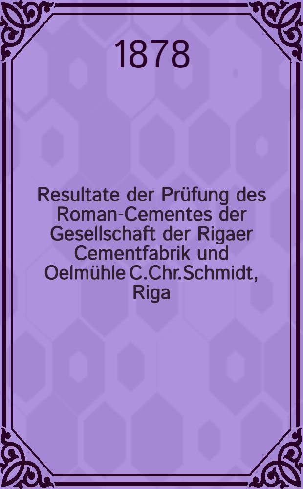Resultate der Prüfung des Roman-Cementes der Gesellschaft der Rigaer Cementfabrik und Oelmühle C.Chr.Schmidt, Riga