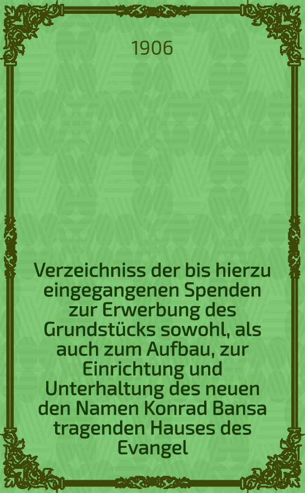 Verzeichniss der bis hierzu eingegangenen Spenden zur Erwerbung des Grundstücks sowohl, als auch zum Aufbau, zur Einrichtung und Unterhaltung des neuen den Namen Konrad Bansa tragenden Hauses des Evangel.Hospitals zu Moskau : 1905