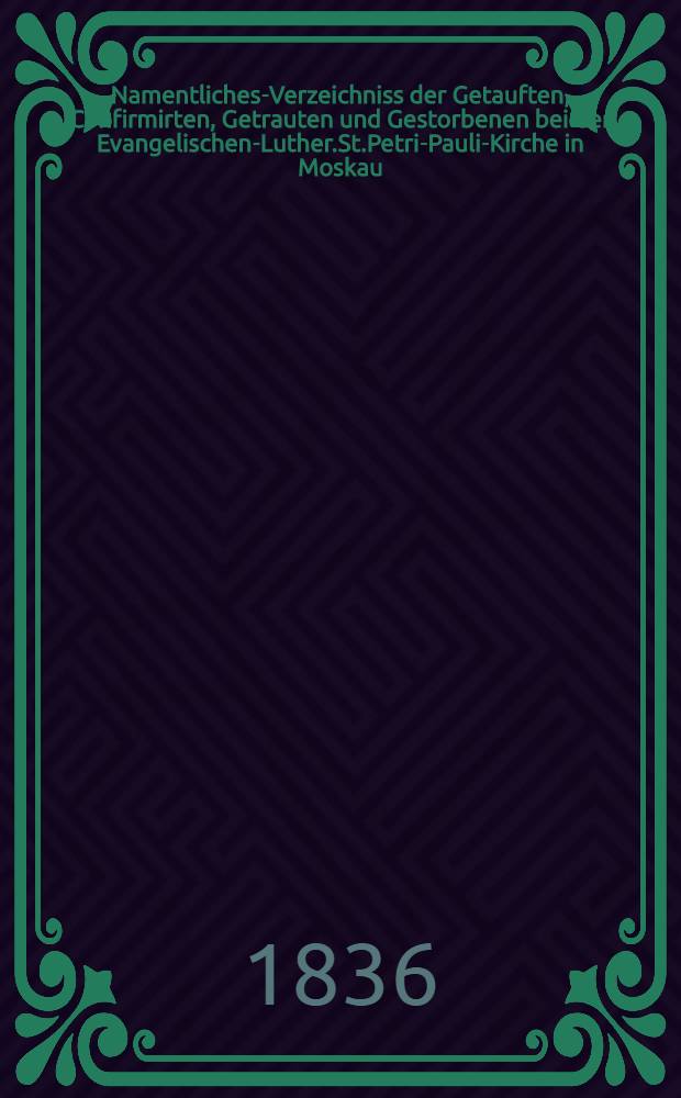 Namentliches-Verzeichniss der Getauften, Confirmirten, Getrauten und Gestorbenen bei der Evangelischen-Luther.St.Petri-Pauli-Kirche in Moskau : Nebst Rechnungs-Auszügen über Einnahme und Ausgabe der Kriche-Schul-und Armen-Kasse, sowie der des Allerschen-Hauses
