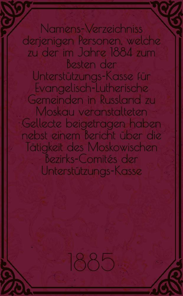 Namens-Verzeichniss derjenigen Personen, welche zu der im Jahre 1884 zum Besten der Unterstützungs-Kasse für Evangelisch-Lutherische Gemeinden in Russland zu Moskau veranstalteten Gellecte beigetragen haben nebst einem Bericht über die Tätigkeit des Moskowischen Bezirks-Comités der Unterstützungs-Kasse