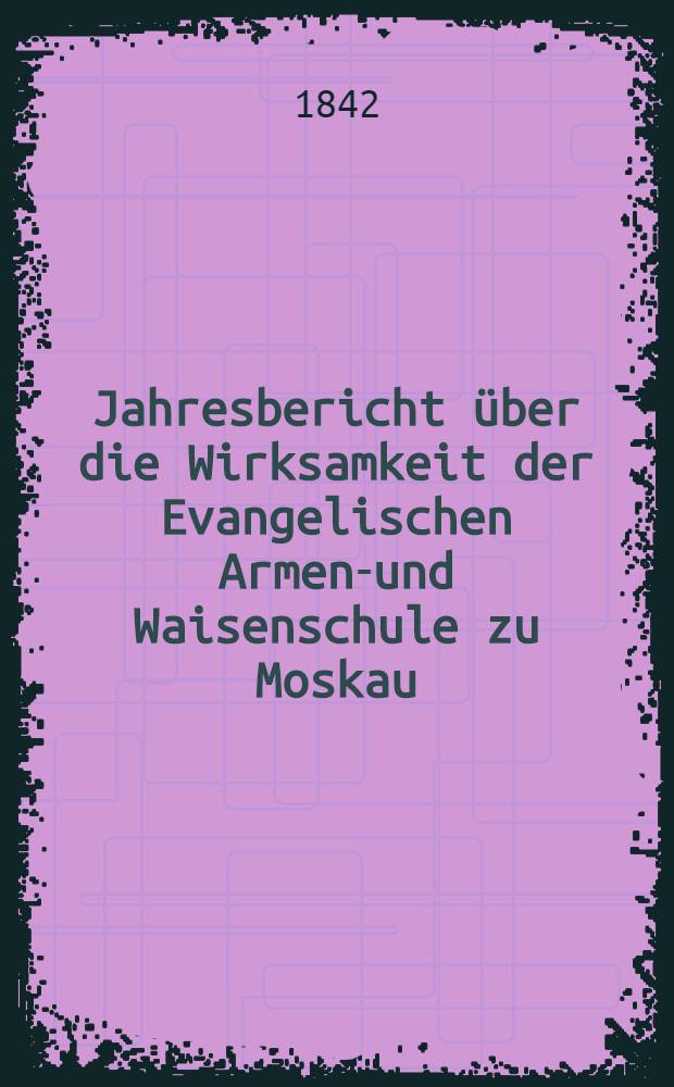 Jahresbericht über die Wirksamkeit der Evangelischen Armen-und Waisenschule zu Moskau