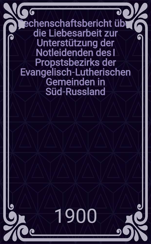 Rechenschaftsbericht &uuml;ber die Liebesarbeit zur Unterst&uuml;tzung der Notleidenden des I Propstsbezirks der Evangelisch-Lutherischen Gemeinden in S&uuml;d-Russland : 1899/1900