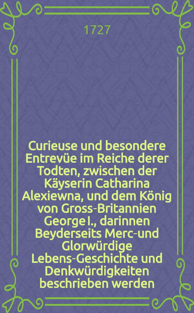 Curieuse und besondere Entrev&uuml;e im Reiche derer Todten, zwischen der K&auml;yserin Catharina Alexiewna, und dem K&ouml;nig von Gross-Britannien George I., darinnen Beyderseits Merck- und Glorw&uuml;rdige Lebens-Geschichte und Denkw&uuml;rdigkeiten beschrieben werden