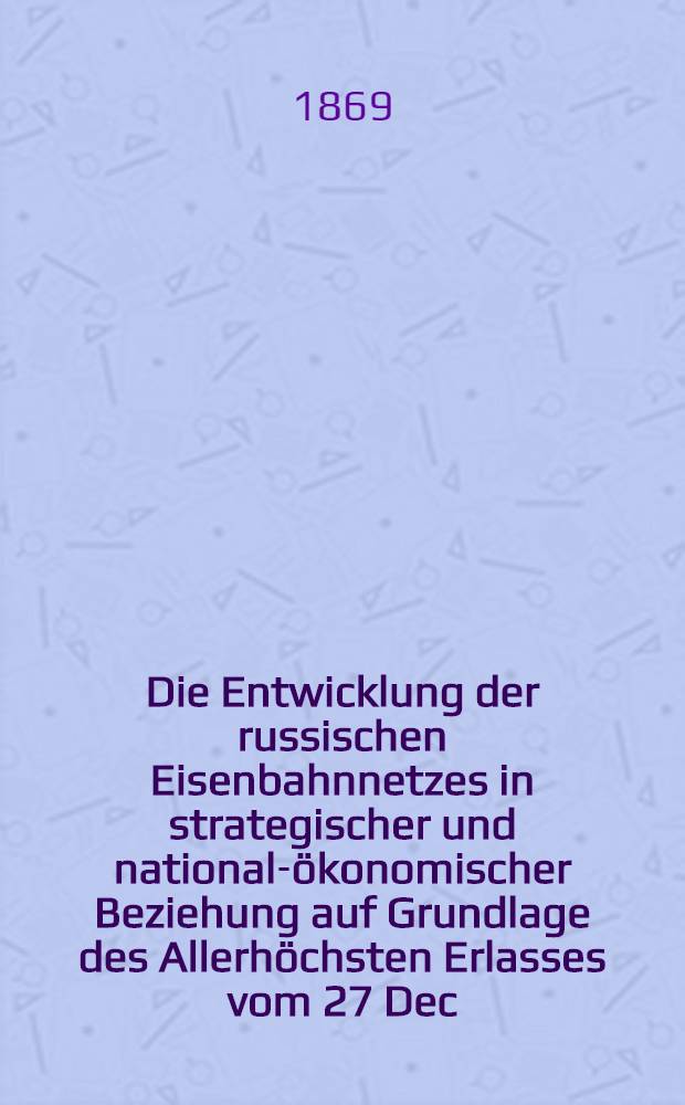 Die Entwicklung der russischen Eisenbahnnetzes in strategischer und national-ökonomischer Beziehung auf Grundlage des Allerhöchsten Erlasses vom 27 Dec.1868