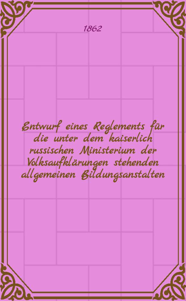 Entwurf eines Reglements f&uuml;r die unter dem kaiserlich russischen Ministerium der Volksaufkl&auml;rungen stehenden allgemeinen Bildungsanstalten