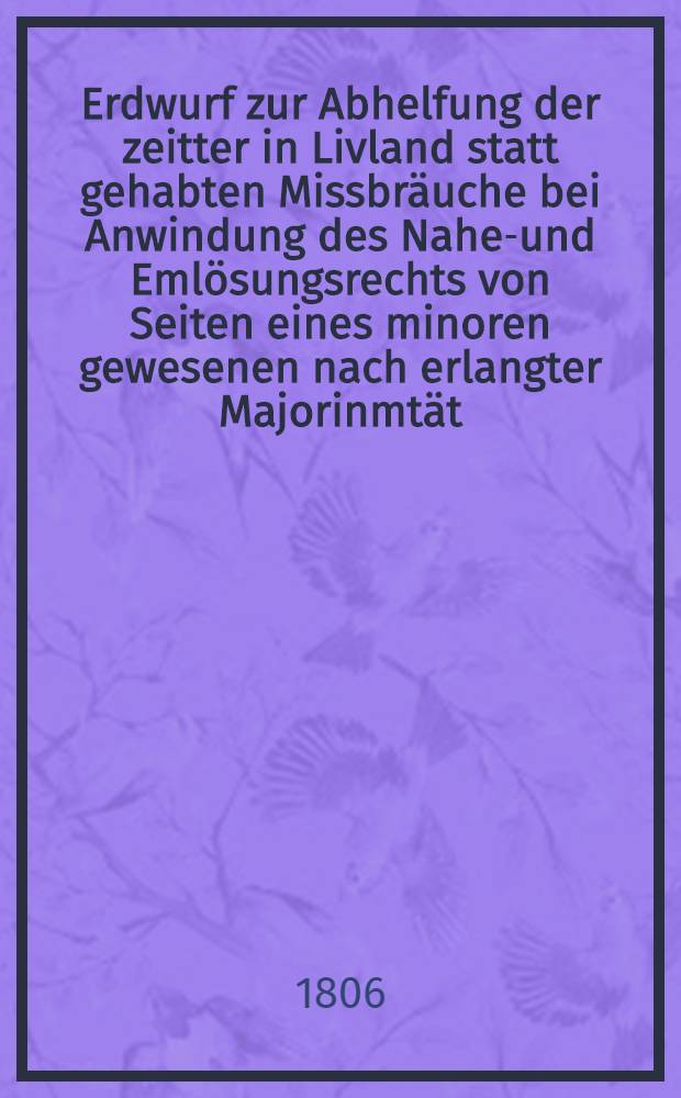 Erdwurf zur Abhelfung der zeitter in Livland statt gehabten Missbräuche bei Anwindung des Naher- und Emlösungsrechts von Seiten eines minoren gewesenen nach erlangter Majorinmtät