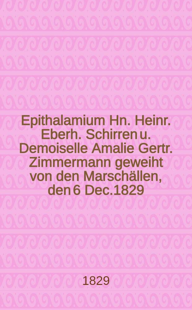 Epithalamium Hn. Heinr. Eberh. Schirren u. Demoiselle Amalie Gertr. Zimmermann geweiht von den Marschällen, den 6 Dec.1829