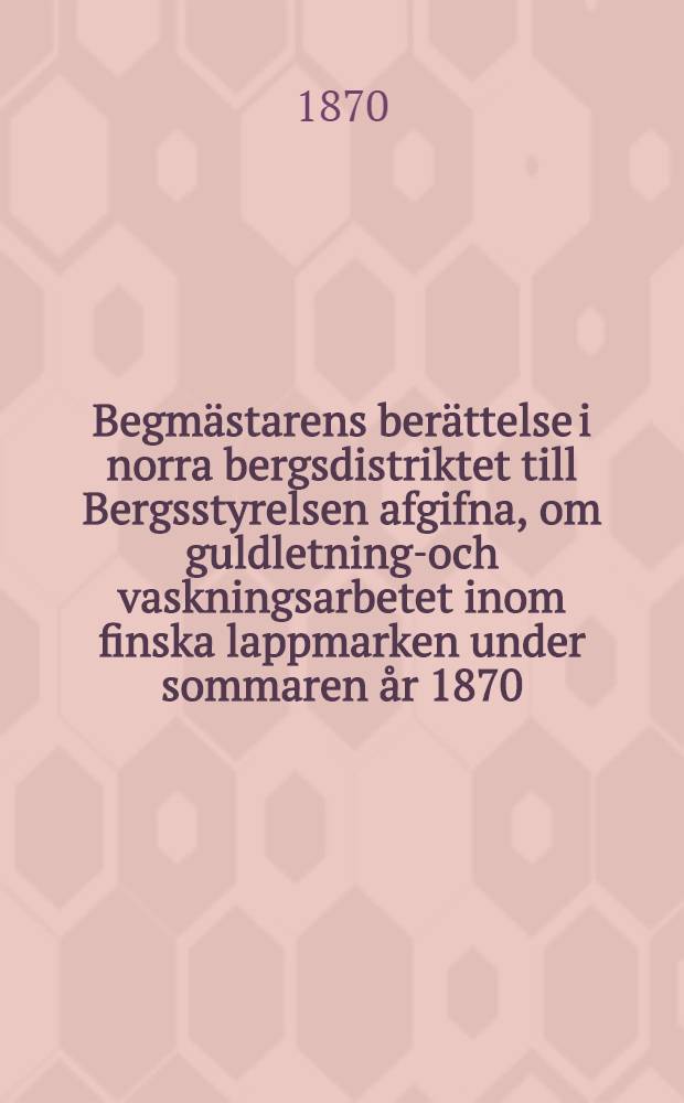 Begm&auml;starens ber&auml;ttelse i norra bergsdistriktet till Bergsstyrelsen afgifna, om guldletnings- och vaskningsarbetet inom finska lappmarken under sommaren &aring;r 1870