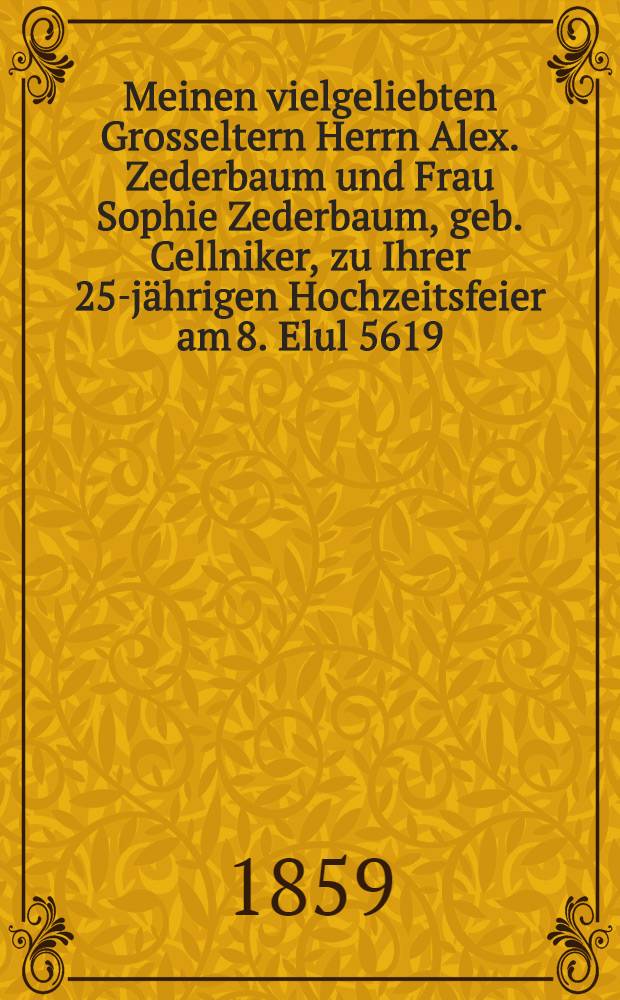 Meinen vielgeliebten Grosseltern Herrn Alex. Zederbaum und Frau Sophie Zederbaum, geb. Cellniker, zu Ihrer 25-jährigen Hochzeitsfeier am 8. Elul 5619 (26. Aug. [7. Sept.] 1859) : Pièce de vers