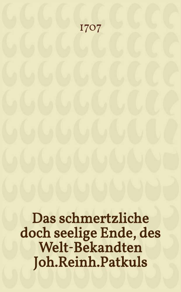 Das schmertzliche doch seelige Ende, des Welt-Bekandten Joh.Reinh.Patkuls : Nebst Ablehnung der Ursachen, derer Er, wegen des Nordischen Kriegs beschuldiget wurde