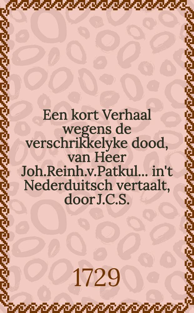 Een kort Verhaal wegens de verschrikkelyke dood, van Heer Joh.Reinh.v.Patkul... in't Nederduitsch vertaalt, door J.C.S.