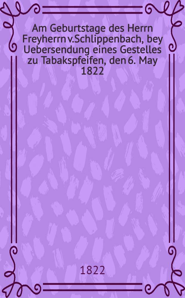 Am Geburtstage des Herrn Freyherrn v.Schlippenbach, bey Uebersendung eines Gestelles zu Tabakspfeifen, den 6. May 1822
