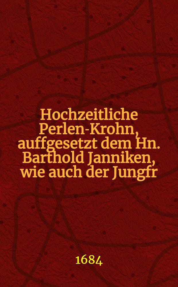 Hochzeitliche Perlen-Krohn, auffgesetzt dem Hn. Barthold Janniken, wie auch der Jungfr: Margaretha Bewehrt : Als selbige den 23. Nov., ihr Hochzeitliches Ehren-Fest vollführten : Pièce de vers