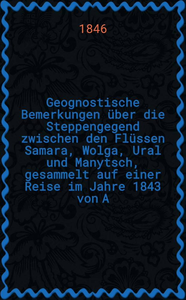 Geognostische Bemerkungen über die Steppengegend zwischen den Flüssen Samara, Wolga, Ural und Manytsch, gesammelt auf einer Reise im Jahre 1843 von A.Nöschel