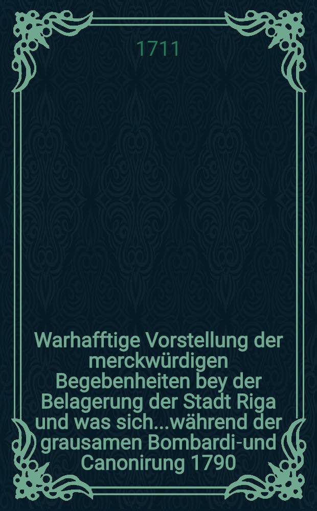 Warhafftige Vorstellung der merckwürdigen Begebenheiten bey der Belagerung der Stadt Riga und was sich...während der grausamen Bombardir- und Canonirung 1790. (sic) biss zu derselben Ubergab 1710. zugetragen