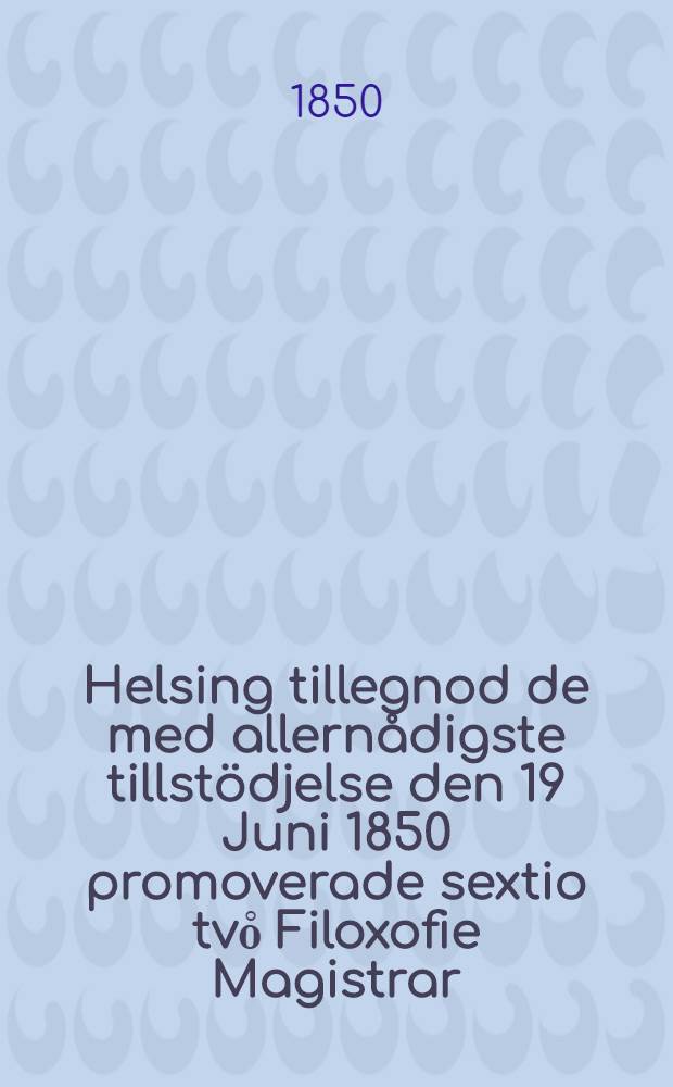 Helsing tillegnod de med allernådigste tillstödjelse den 19 Juni 1850 promoverade sextio tvo̊ Filoxofie Magistrar
