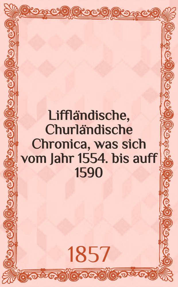 Liffländische, Churländische Chronica, was sich vom Jahr 1554. bis auff 1590 : In den langwirigen Moscowiterischen vnd andern Kriegen... gedenckwirdiges zugetragen
