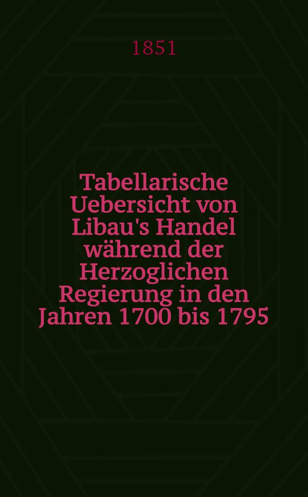 Tabellarische Uebersicht von Libau's Handel während der Herzoglichen Regierung in den Jahren 1700 bis 1795
