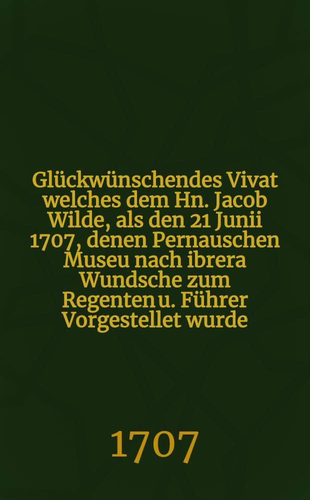 Glückwünschendes Vivat welches dem Hn. Jacob Wilde, als den 21 Junii 1707, denen Pernauschen Museu nach ibrera Wundsche zum Regenten u. Führer Vorgestellet wurde