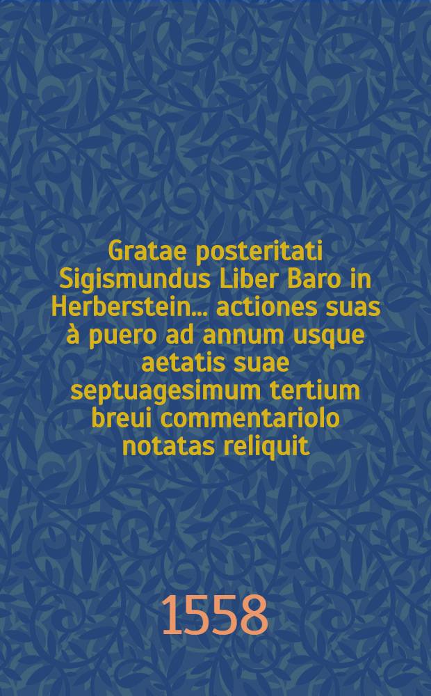 Gratae posteritati Sigismundus Liber Baro in Herberstein... actiones suas à puero ad annum usque aetatis suae septuagesimum tertium breui commentariolo notatas reliquit