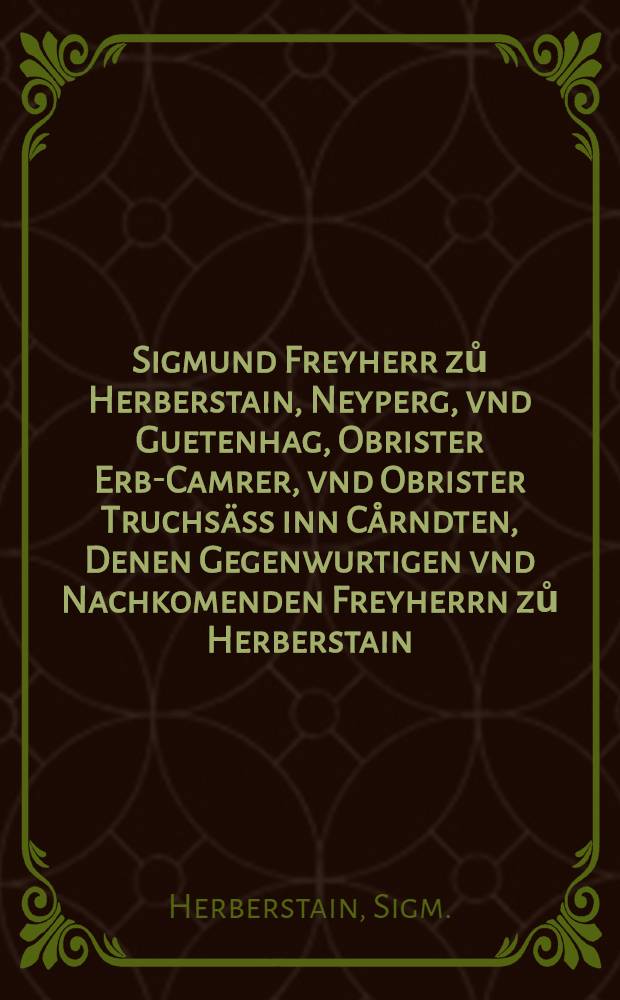 Sigmund Freyherr zů Herberstain, Neyperg, vnd Guetenhag, Obrister Erb-Camrer, vnd Obrister Truchs&auml;ss inn C&aring;rndten, Denen Gegenwurtigen vnd Nachkomenden Freyherrn zů Herberstain : Seines Thuens, Diensten, vnd Raysens, mit trewer vermanung, Sich zů Tugenden vnnd guetem wesen zeschicken
