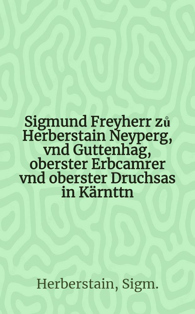 Sigmund Freyherr zů Herberstain Neyperg, vnd Guttenhag, oberster Erbcamrer vnd oberster Druchsas in K&auml;rnttn : Den Gegenwurtign vnd nachkomendn Freyherrn zu Herberstain : Seines thuns sienstn vnnd Raisens mit trewer vermanung sich zu Tugenden vnd guetem weesn schocken