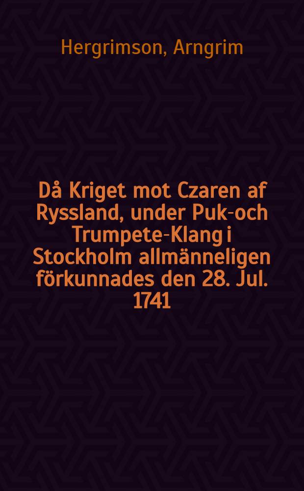 Då Kriget mot Czaren af Ryssland, under Puke- och Trumpete-Klang i Stockholm allmänneligen förkunnades den 28. Jul. 1741 : Pièce de vers : Paraît être le même auteur que Hejdrichsson, Angantyr, v.plus haut