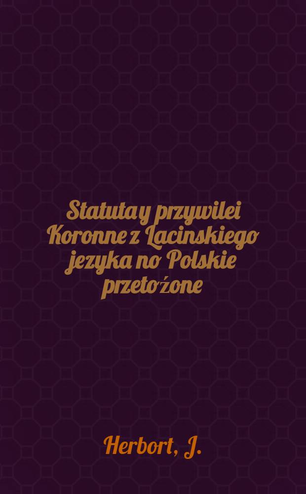 Statuta y przywilei Koronne z Lacinskiego jezyka no Polskie przetoźone